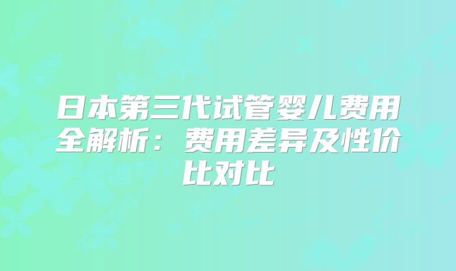 日本第三代试管婴儿费用全解析:费用差异及性价比对比