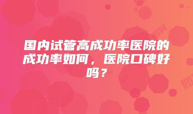 国内试管高成功率医院的成功率如何，医院口碑好吗？