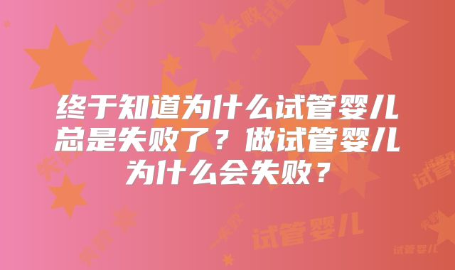 终于知道为什么试管婴儿总是失败了？做试管婴儿为什么会失败？