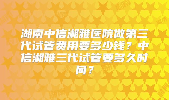 湖南中信湘雅医院做第三代试管费用要多少钱?中信湘雅三代试管要多久时间?