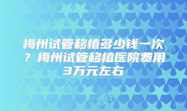 梅州试管移植多少钱一次？梅州试管移植医院费用3万元左右