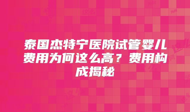 泰国杰特宁医院试管婴儿费用为何这么高?费用构成揭秘