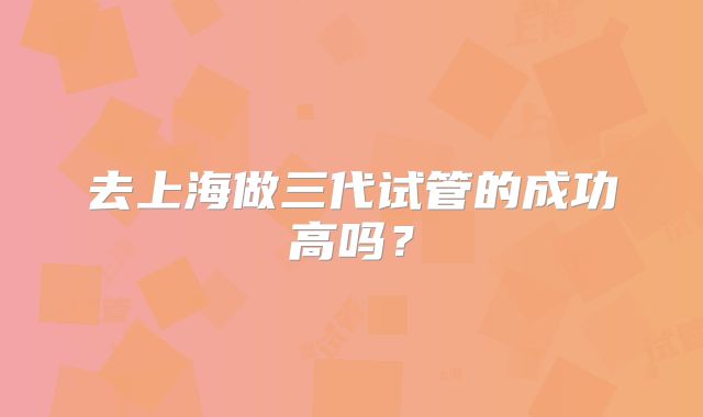 去上海做三代试管的成功高吗？