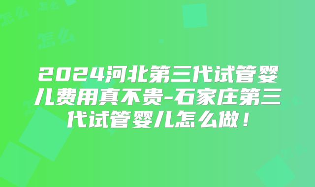 2024河北第三代试管婴儿费用真不贵-石家庄第三代试管婴儿怎么做！