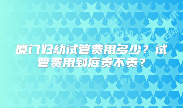 厦门妇幼试管费用多少？试管费用到底贵不贵？