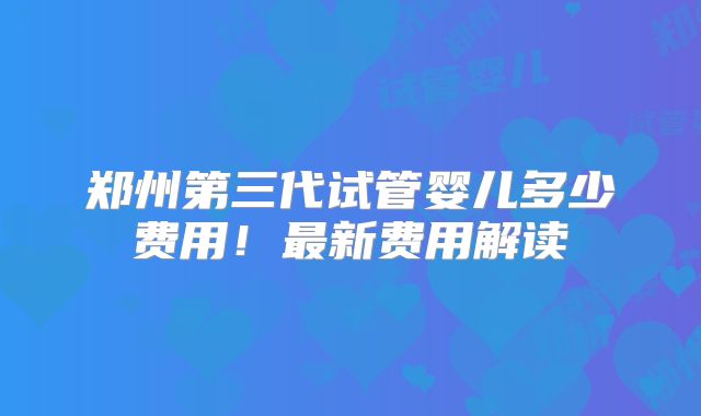 郑州第三代试管婴儿多少费用!最新费用解读