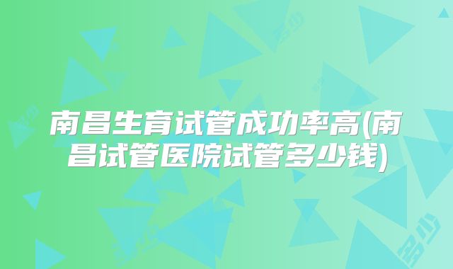 南昌生育试管成功率高(南昌试管医院试管多少钱)