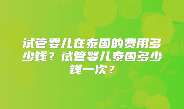 试管婴儿在泰国的费用多少钱?试管婴儿泰国多少钱一次?