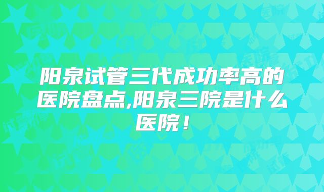 阳泉试管三代成功率高的医院盘点,阳泉三院是什么医院!