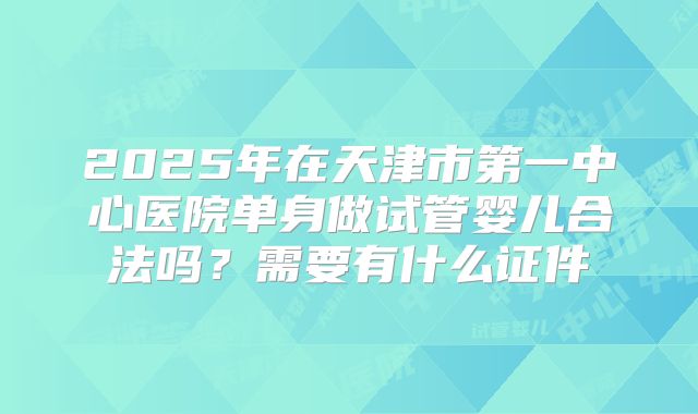 2025年在天津市第一中心医院单身做试管婴儿合法吗?需要有什么证件