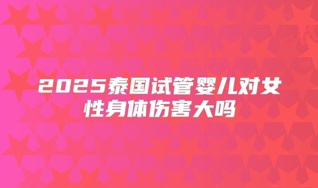 2025泰国试管婴儿对女性身体伤害大吗