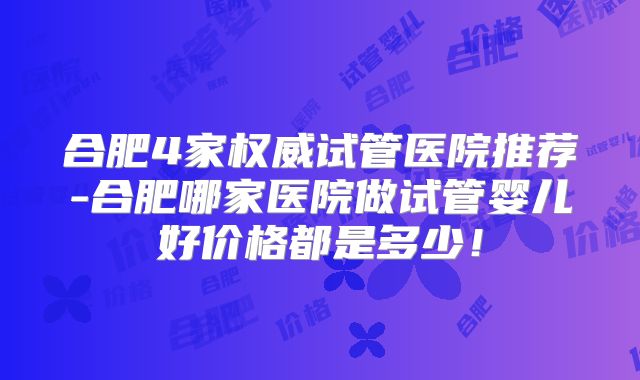 合肥4家权威试管医院推荐-合肥哪家医院做试管婴儿好价格都是多少!