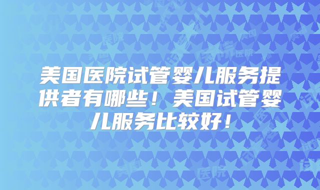 美国医院试管婴儿服务提供者有哪些!美国试管婴儿服务比较好!