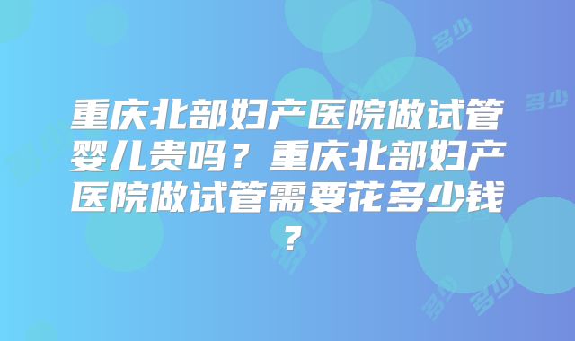 重庆北部妇产医院做试管婴儿贵吗？重庆北部妇产医院做试管需要花多少钱？