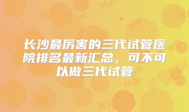 长沙最厉害的三代试管医院排名最新汇总，可不可以做三代试管