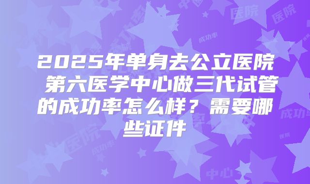 2025年单身去公立医院 第六医学中心做三代试管的成功率怎么样？需要哪些证件
