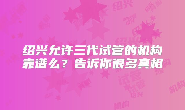 绍兴允许三代试管的机构靠谱么?告诉你很多真相