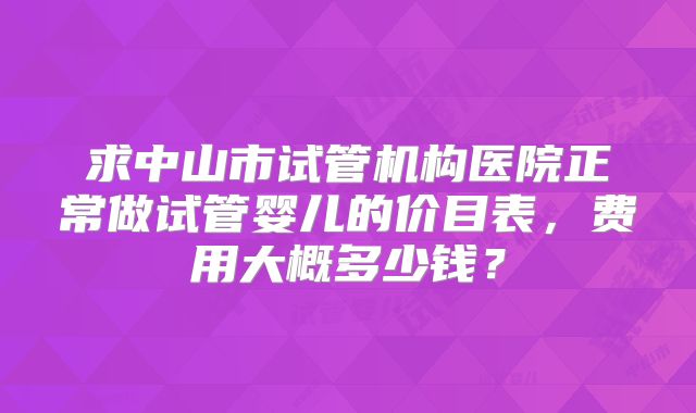 求中山市试管机构医院正常做试管婴儿的价目表,费用大概多少钱?