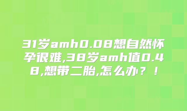 31岁amh0.08想自然怀孕很难,38岁amh值0.48,想带二胎,怎么办？！
