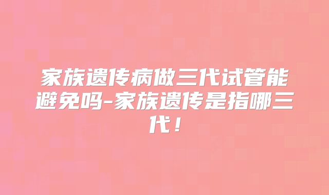 家族遗传病做三代试管能避免吗-家族遗传是指哪三代！