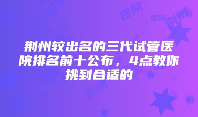 荆州较出名的三代试管医院排名前十公布，4点教你挑到合适的
