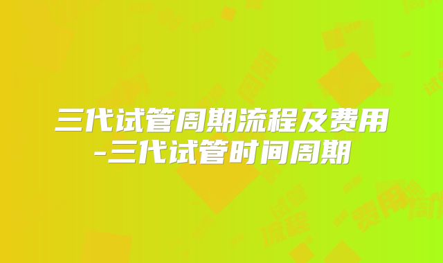三代试管周期流程及费用-三代试管时间周期