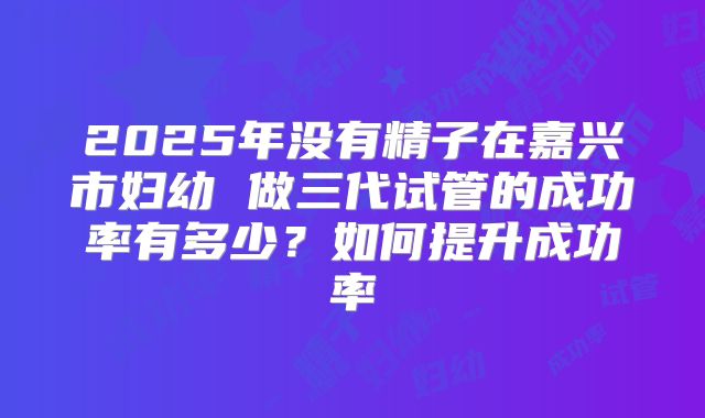 2025年没有精子在嘉兴市妇幼 做三代试管的成功率有多少?如何提升成功率