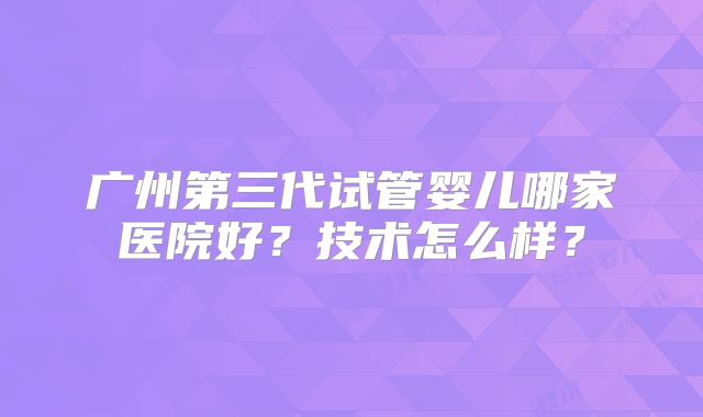 广州第三代试管婴儿哪家医院好？技术怎么样？