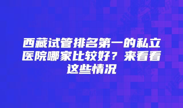 西藏试管排名第一的私立医院哪家比较好？来看看这些情况