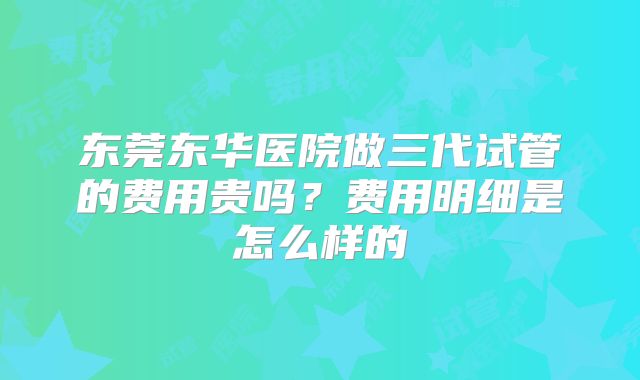 东莞东华医院做三代试管的费用贵吗?费用明细是怎么样的