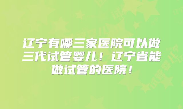 辽宁有哪三家医院可以做三代试管婴儿！辽宁省能做试管的医院！