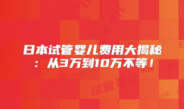 日本试管婴儿费用大揭秘：从3万到10万不等！