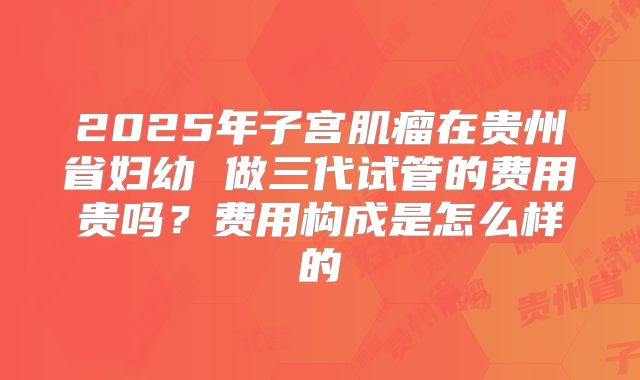 2025年子宫肌瘤在贵州省妇幼 做三代试管的费用贵吗？费用构成是怎么样的
