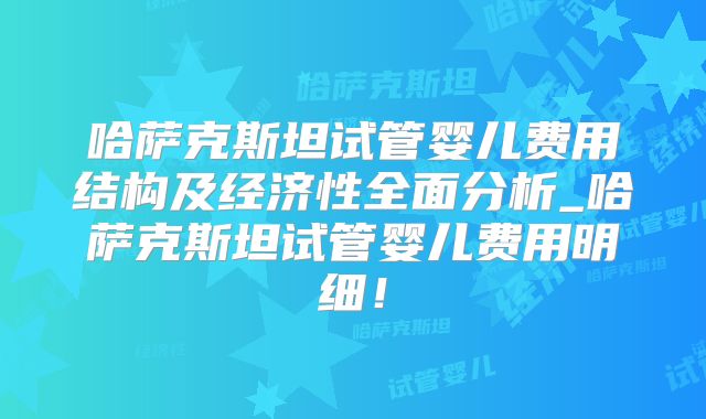 哈萨克斯坦试管婴儿费用结构及经济性全面分析_哈萨克斯坦试管婴儿费用明细!