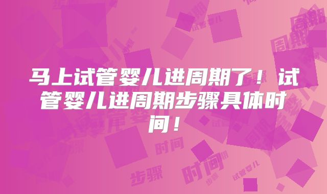 马上试管婴儿进周期了！试管婴儿进周期步骤具体时间！