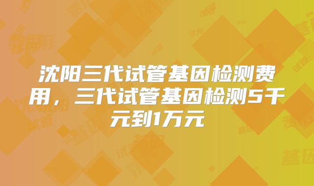 沈阳三代试管基因检测费用，三代试管基因检测5千元到1万元