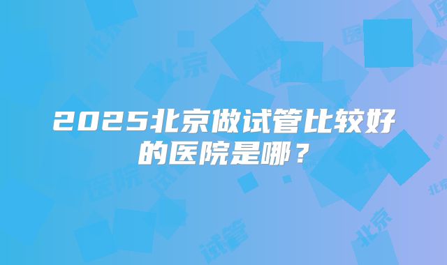 2025北京做试管比较好的医院是哪?