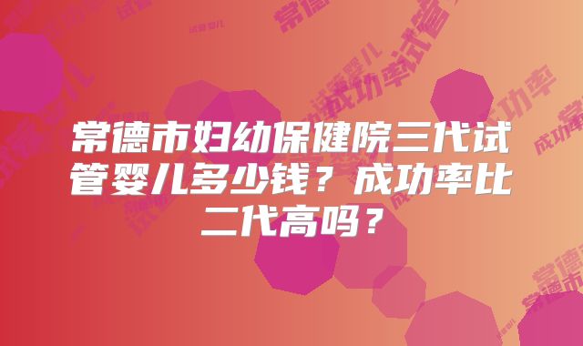 常德市妇幼保健院三代试管婴儿多少钱？成功率比二代高吗？