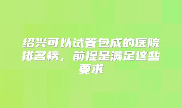 绍兴可以试管包成的医院排名榜,前提是满足这些要求