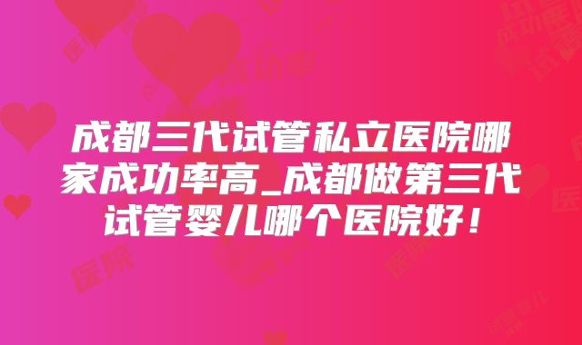 成都三代试管私立医院哪家成功率高_成都做第三代试管婴儿哪个医院好！