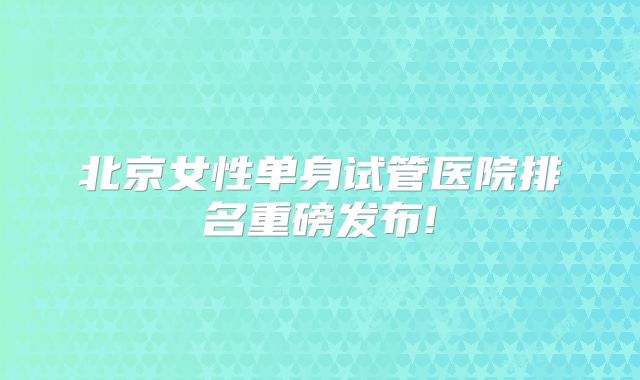 北京女性单身试管医院排名重磅发布!