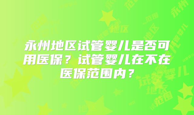 永州地区试管婴儿是否可用医保？试管婴儿在不在医保范围内？