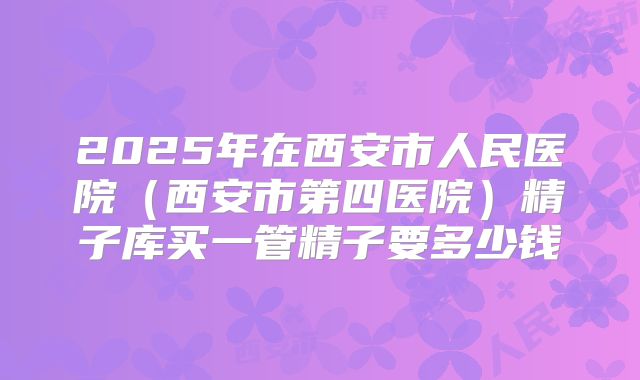 2025年在西安市人民医院（西安市第四医院）精子库买一管精子要多少钱