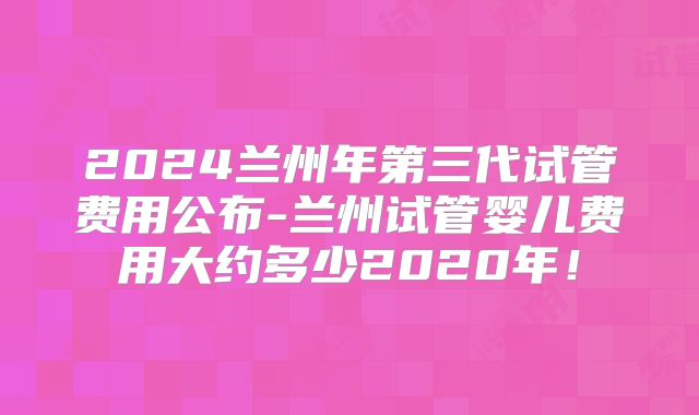 2024兰州年第三代试管费用公布-兰州试管婴儿费用大约多少2020年!