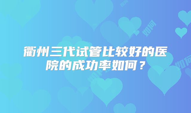 衢州三代试管比较好的医院的成功率如何?