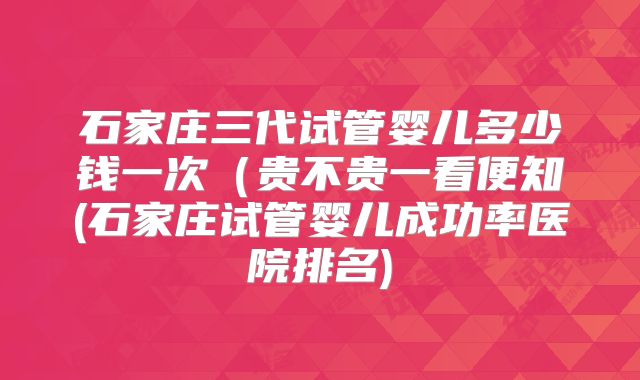 石家庄三代试管婴儿多少钱一次（贵不贵一看便知(石家庄试管婴儿成功率医院排名)