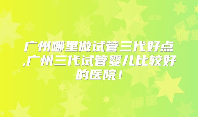 广州哪里做试管三代好点,广州三代试管婴儿比较好的医院!