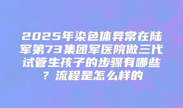 2025年染色体异常在陆军第73集团军医院做三代试管生孩子的步骤有哪些？流程是怎么样的