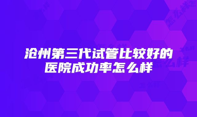 沧州第三代试管比较好的医院成功率怎么样