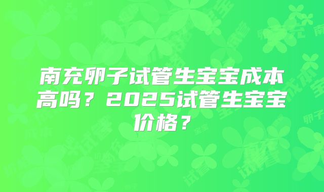 南充卵子试管生宝宝成本高吗？2025试管生宝宝价格？